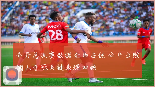 乔丹总决赛数据全面占优 公牛击败湖人夺冠关键表现回顾