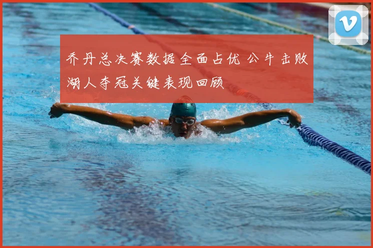 乔丹总决赛数据全面占优 公牛击败湖人夺冠关键表现回顾